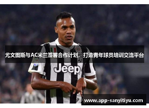 尤文图斯与AC米兰签署合作计划，打造青年球员培训交流平台